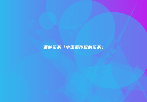 各种花茶「中国最传统的花茶」