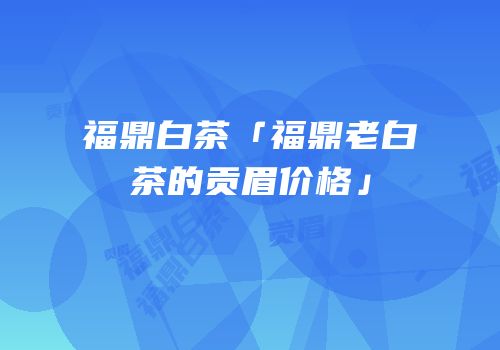福鼎白茶「福鼎老白茶的贡眉价格」