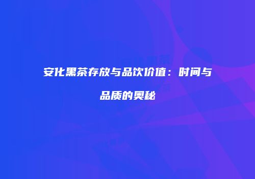 安化黑茶存放与品饮价值：时间与品质的奥秘