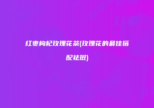 红枣枸杞玫瑰花茶(玫瑰花的最佳搭配祛斑)