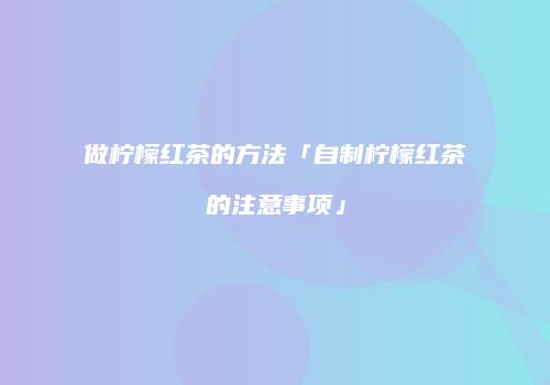 做柠檬红茶的方法「自制柠檬红茶的注意事项」