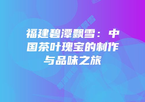 福建碧潭飘雪：中国茶叶瑰宝的制作与品味之旅