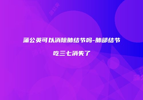 蒲公英可以消除肺结节吗-肺部结节吃三七消失了