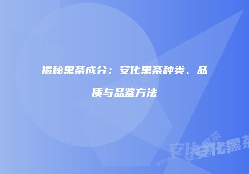 揭秘黑茶成分：安化黑茶种类、品质与品鉴方法