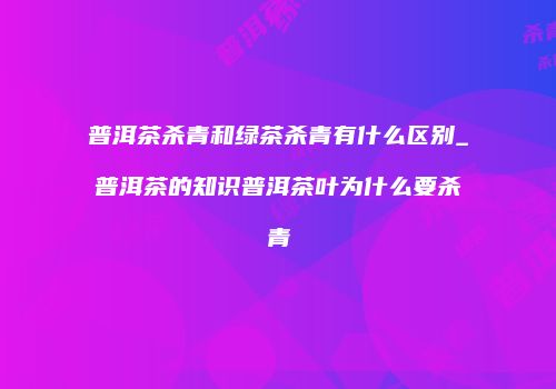普洱茶杀青和绿茶杀青有什么区别_普洱茶的知识普洱茶叶为什么要杀青