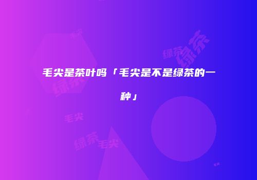 毛尖是茶叶吗「毛尖是不是绿茶的一种」