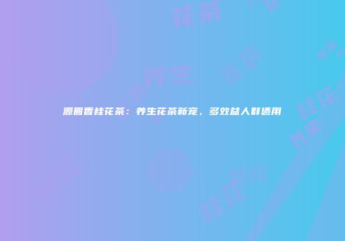 源圆香桂花茶：养生花茶新宠，多效益人群适用