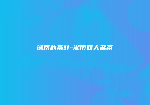 湖南的茶叶-湖南四大名茶