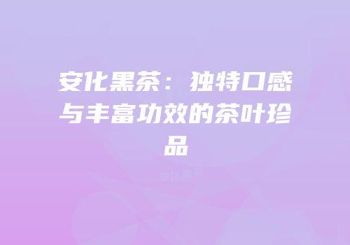 安化黑茶：独特口感与丰富功效的茶叶珍品
