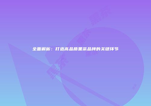 全面解析：打造高品质黑茶品牌的关键环节