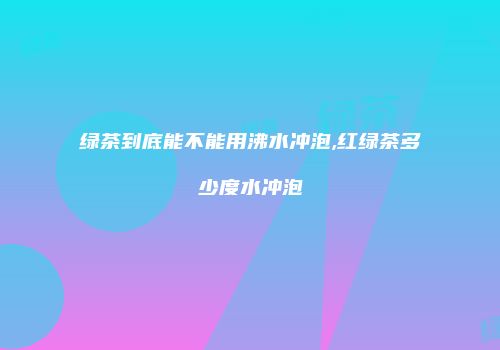 绿茶到底能不能用沸水冲泡,红绿茶多少度水冲泡