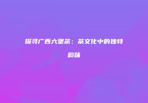 探寻广西六堡茶：茶文化中的独特韵味