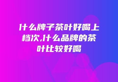 什么牌子茶叶好喝上档次,什么品牌的茶叶比较好喝