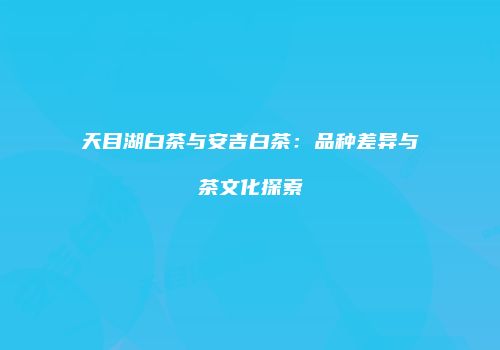 天目湖白茶与安吉白茶：品种差异与茶文化探索