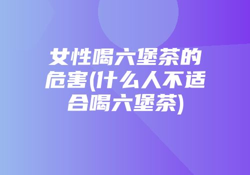 女性喝六堡茶的危害(什么人不适合喝六堡茶)