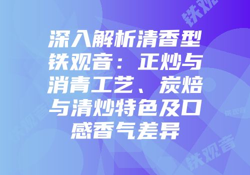 深入解析清香型铁观音：正炒与消青工艺、炭焙与清炒特色及口感香气差异