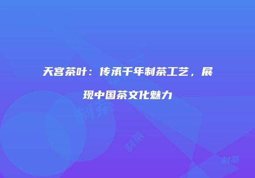 天宫茶叶：传承千年制茶工艺，展现中国茶文化魅力