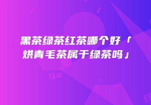 黑茶绿茶红茶哪个好「烘青毛茶属于绿茶吗」