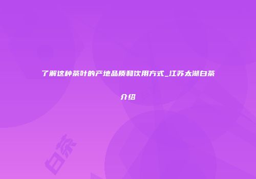 了解这种茶叶的产地品质和饮用方式_江苏太湖白茶介绍
