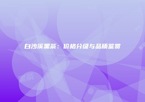 白沙溪黑茶：价格分级与品质鉴赏