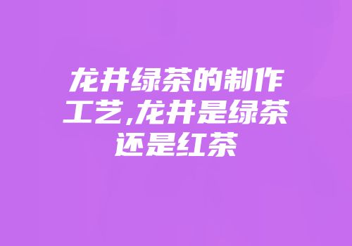 龙井绿茶的制作工艺,龙井是绿茶还是红茶
