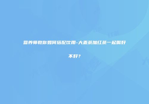 营养师教你如何搭配饮用-大麦茶加红茶一起喝好不好？