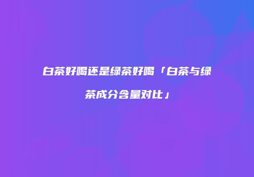白茶好喝还是绿茶好喝「白茶与绿茶成分含量对比」