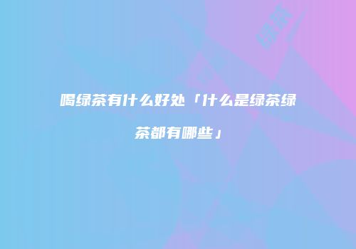 喝绿茶有什么好处「什么是绿茶绿茶都有哪些」