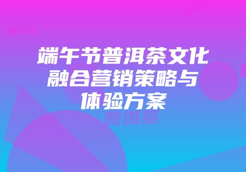 端午节普洱茶文化融合营销策略与体验方案