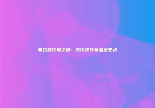 老白茶饮用之道：泡饮技巧与品鉴艺术
