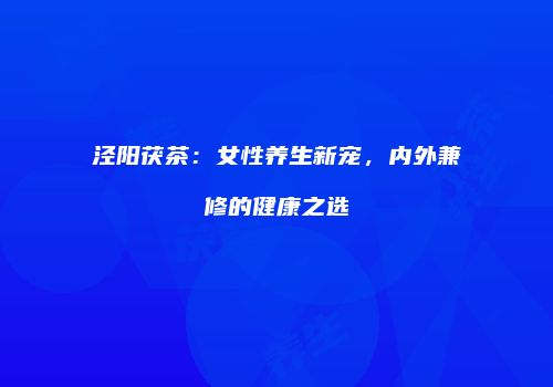泾阳茯茶：女性养生新宠，内外兼修的健康之选