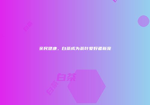 亲民健康，白茶成为茶叶爱好者新宠