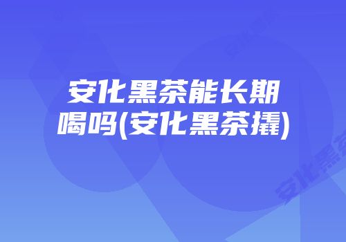 安化黑茶能长期喝吗(安化黑茶撬)