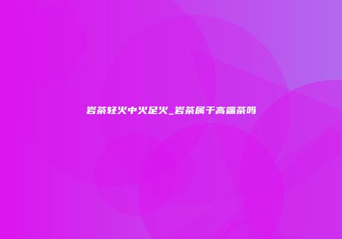 岩茶轻火中火足火_岩茶属于高端茶吗