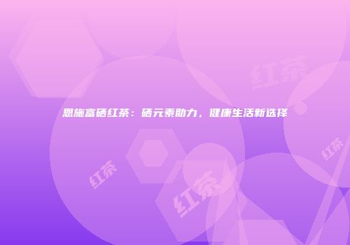 恩施富硒红茶：硒元素助力，健康生活新选择