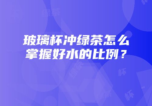 玻璃杯冲绿茶怎么掌握好水的比例？