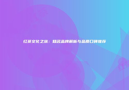 红茶文化之旅：知名品牌解析与品质口碑推荐