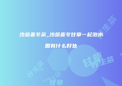 沙参麦冬茶_沙参麦冬甘草一起泡水喝有什么好处