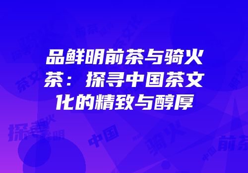 品鲜明前茶与骑火茶：探寻中国茶文化的精致与醇厚