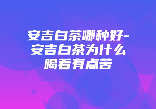 安吉白茶哪种好-安吉白茶为什么喝着有点苦