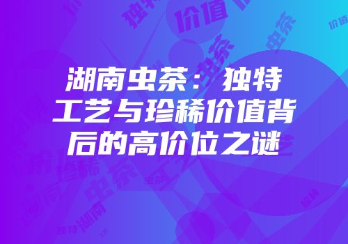湖南虫茶：独特工艺与珍稀价值背后的高价位之谜