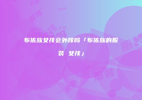 布依族女孩会外嫁吗「布依族的服装 女孩」