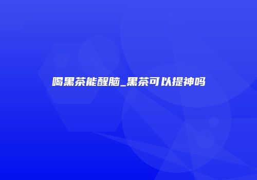 喝黑茶能醒脑_黑茶可以提神吗