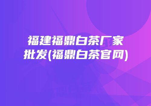 福建福鼎白茶厂家批发(福鼎白茶官网)