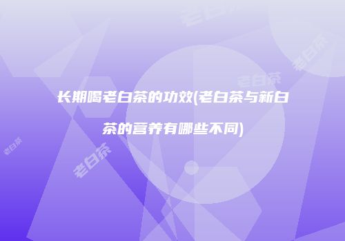 长期喝老白茶的功效(老白茶与新白茶的营养有哪些不同)