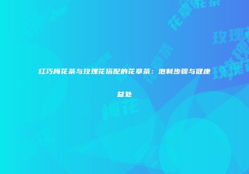 红巧梅花茶与玫瑰花搭配的花草茶：泡制步骤与健康益处