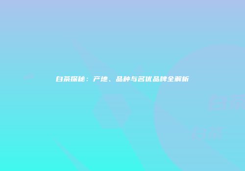 白茶探秘：产地、品种与名优品牌全解析