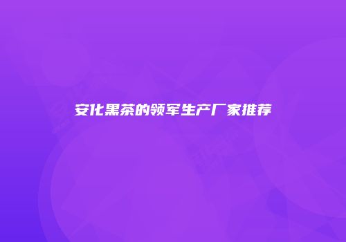 安化黑茶的领军生产厂家推荐