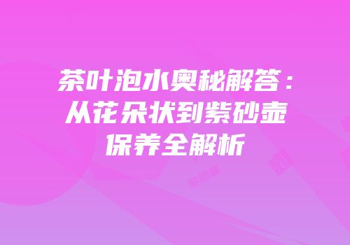 茶叶泡水奥秘解答：从花朵状到紫砂壶保养全解析