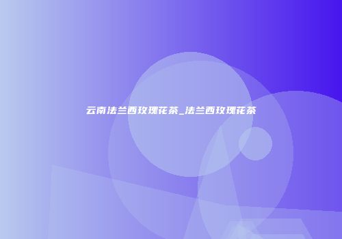 云南法兰西玫瑰花茶_法兰西玫瑰花茶